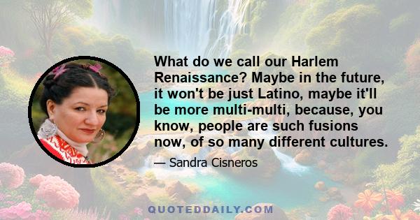 What do we call our Harlem Renaissance? Maybe in the future, it won't be just Latino, maybe it'll be more multi-multi, because, you know, people are such fusions now, of so many different cultures.