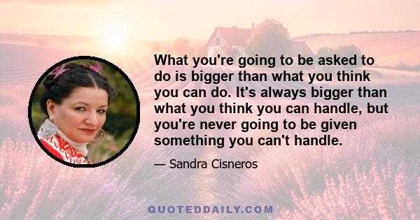 What you're going to be asked to do is bigger than what you think you can do. It's always bigger than what you think you can handle, but you're never going to be given something you can't handle.