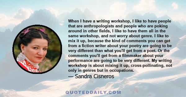 When I have a writing workshop, I like to have people that are anthropologists and people who are poking around in other fields, I like to have them all in the same workshop, and not worry about genre. I like to mix it