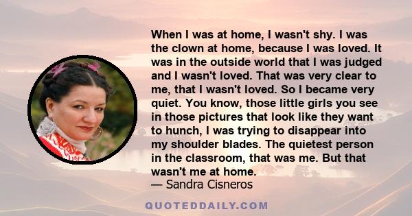 When I was at home, I wasn't shy. I was the clown at home, because I was loved. It was in the outside world that I was judged and I wasn't loved. That was very clear to me, that I wasn't loved. So I became very quiet.