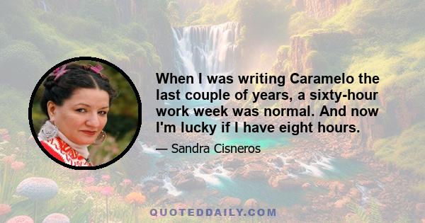 When I was writing Caramelo the last couple of years, a sixty-hour work week was normal. And now I'm lucky if I have eight hours.