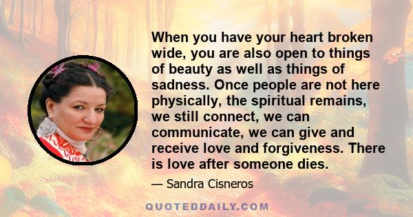 When you have your heart broken wide, you are also open to things of beauty as well as things of sadness. Once people are not here physically, the spiritual remains, we still connect, we can communicate, we can give and 