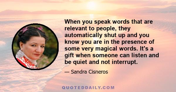 When you speak words that are relevant to people, they automatically shut up and you know you are in the presence of some very magical words. It's a gift when someone can listen and be quiet and not interrupt.