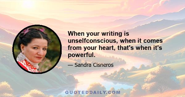 When your writing is unselfconscious, when it comes from your heart, that's when it's powerful.