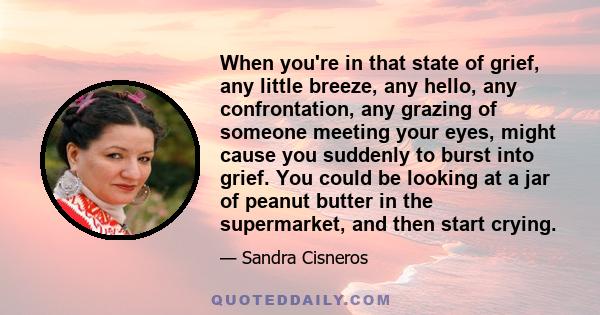 When you're in that state of grief, any little breeze, any hello, any confrontation, any grazing of someone meeting your eyes, might cause you suddenly to burst into grief. You could be looking at a jar of peanut butter 