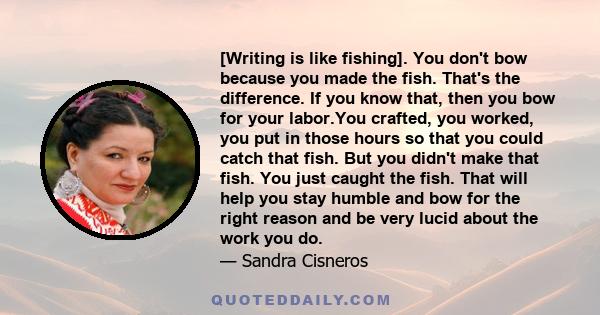 [Writing is like fishing]. You don't bow because you made the fish. That's the difference. If you know that, then you bow for your labor.You crafted, you worked, you put in those hours so that you could catch that fish. 