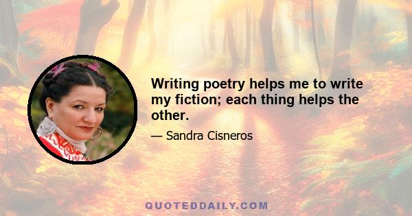 Writing poetry helps me to write my fiction; each thing helps the other.