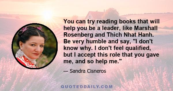 You can try reading books that will help you be a leader, like Marshall Rosenberg and Thich Nhat Hanh. Be very humble and say, I don't know why. I don't feel qualified, but I accept this role that you gave me, and so