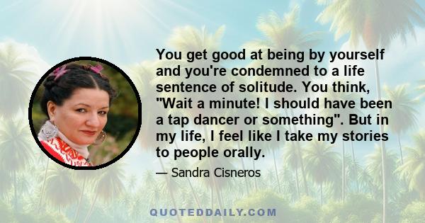 You get good at being by yourself and you're condemned to a life sentence of solitude. You think, Wait a minute! I should have been a tap dancer or something. But in my life, I feel like I take my stories to people