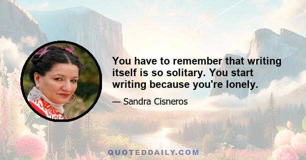 You have to remember that writing itself is so solitary. You start writing because you're lonely.