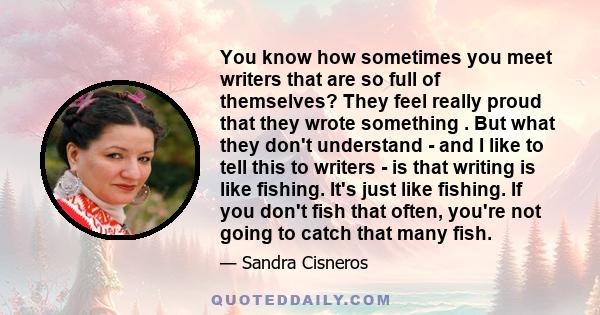 You know how sometimes you meet writers that are so full of themselves? They feel really proud that they wrote something . But what they don't understand - and I like to tell this to writers - is that writing is like