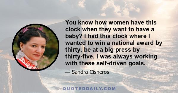 You know how women have this clock when they want to have a baby? I had this clock where I wanted to win a national award by thirty, be at a big press by thirty-five. I was always working with these self-driven goals.