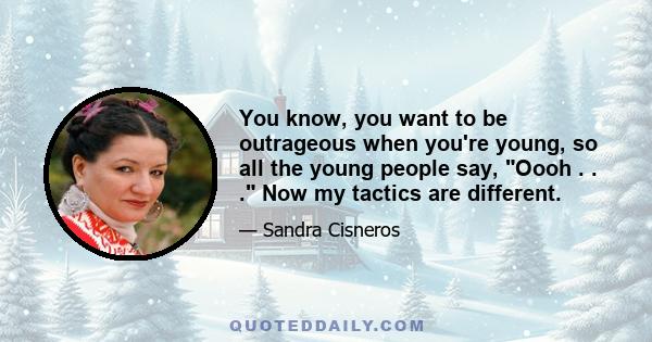 You know, you want to be outrageous when you're young, so all the young people say, Oooh . . . Now my tactics are different.