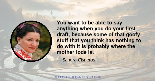 You want to be able to say anything when you do your first draft, because some of that goofy stuff that you think has nothing to do with it is probably where the mother lode is.