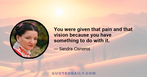 You were given that pain and that vision because you have something to do with it.