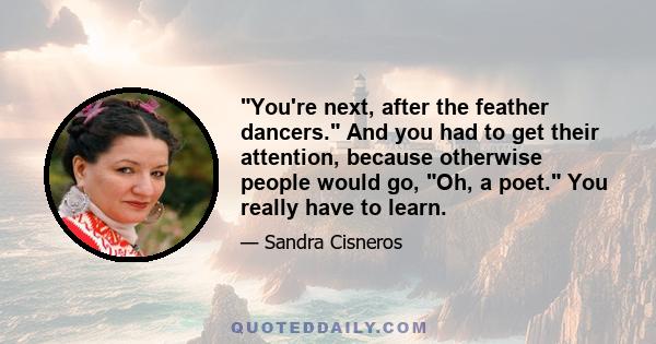 You're next, after the feather dancers. And you had to get their attention, because otherwise people would go, Oh, a poet. You really have to learn.