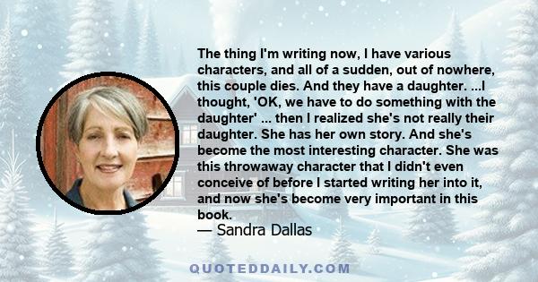 The thing I'm writing now, I have various characters, and all of a sudden, out of nowhere, this couple dies. And they have a daughter. ...I thought, 'OK, we have to do something with the daughter' ... then I realized