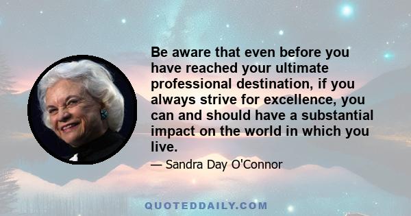 Be aware that even before you have reached your ultimate professional destination, if you always strive for excellence, you can and should have a substantial impact on the world in which you live.