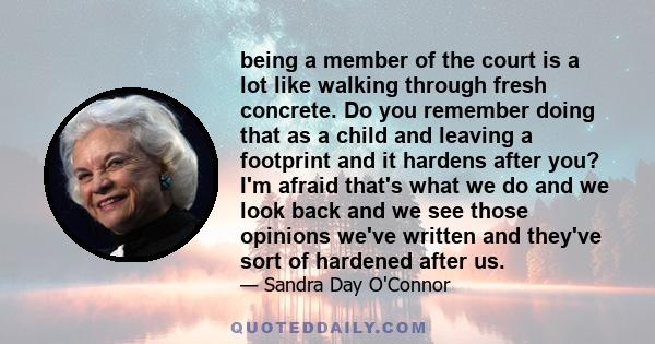 being a member of the court is a lot like walking through fresh concrete. Do you remember doing that as a child and leaving a footprint and it hardens after you? I'm afraid that's what we do and we look back and we see