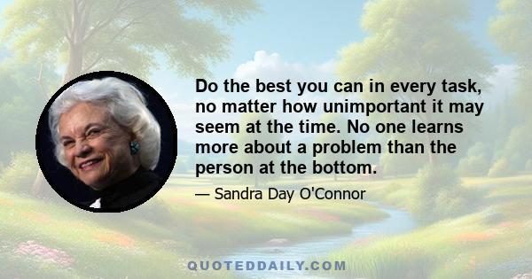 Do the best you can in every task, no matter how unimportant it may seem at the time. No one learns more about a problem than the person at the bottom.