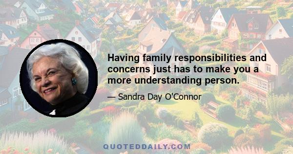 Having family responsibilities and concerns just has to make you a more understanding person.