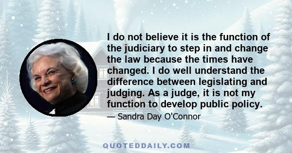 I do not believe it is the function of the judiciary to step in and change the law because the times have changed. I do well understand the difference between legislating and judging. As a judge, it is not my function