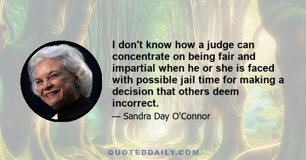 I don't know how a judge can concentrate on being fair and impartial when he or she is faced with possible jail time for making a decision that others deem incorrect.