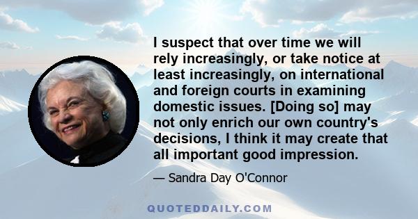 I suspect that over time we will rely increasingly, or take notice at least increasingly, on international and foreign courts in examining domestic issues. [Doing so] may not only enrich our own country's decisions, I