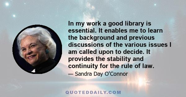 In my work a good library is essential. It enables me to learn the background and previous discussions of the various issues I am called upon to decide. It provides the stability and continuity for the rule of law.