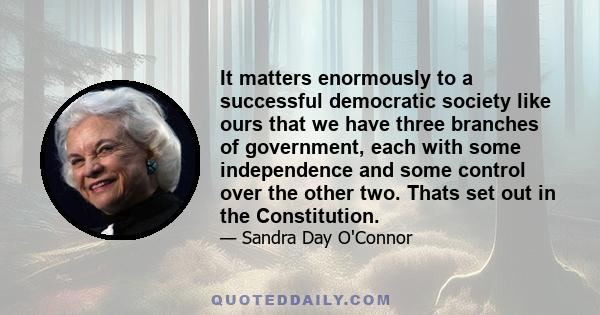 It matters enormously to a successful democratic society like ours that we have three branches of government, each with some independence and some control over the other two. Thats set out in the Constitution.