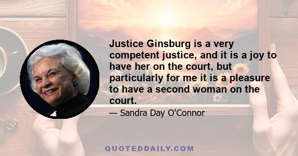 Justice Ginsburg is a very competent justice, and it is a joy to have her on the court, but particularly for me it is a pleasure to have a second woman on the court.