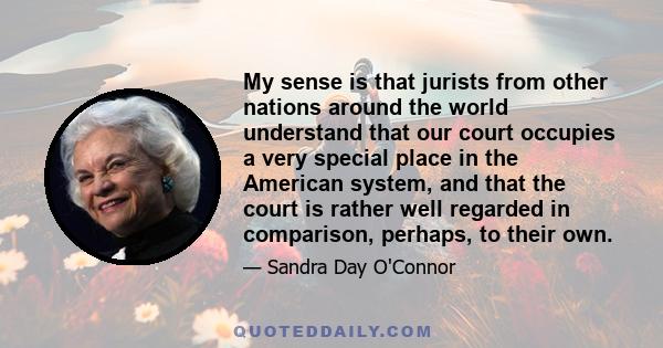 My sense is that jurists from other nations around the world understand that our court occupies a very special place in the American system, and that the court is rather well regarded in comparison, perhaps, to their