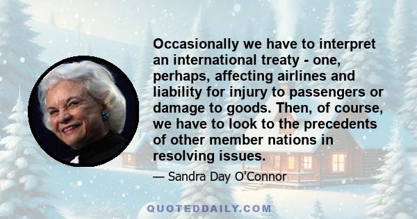 Occasionally we have to interpret an international treaty - one, perhaps, affecting airlines and liability for injury to passengers or damage to goods. Then, of course, we have to look to the precedents of other member