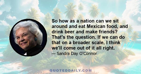 So how as a nation can we sit around and eat Mexican food, and drink beer and make friends? That's the question. If we can do that on a broader scale, I think we'll come out of it all right.