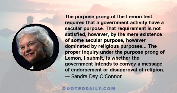 The purpose prong of the Lemon test requires that a government activity have a secular purpose. That requirement is not satisfied, however, by the mere existence of some secular purpose, however dominated by religious