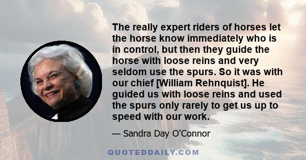 The really expert riders of horses let the horse know immediately who is in control, but then they guide the horse with loose reins and very seldom use the spurs. So it was with our chief [William Rehnquist]. He guided