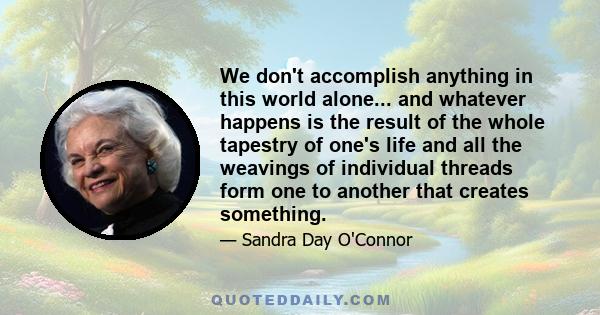 We don't accomplish anything in this world alone... and whatever happens is the result of the whole tapestry of one's life and all the weavings of individual threads form one to another that creates something.