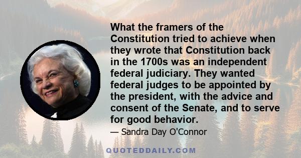 What the framers of the Constitution tried to achieve when they wrote that Constitution back in the 1700s was an independent federal judiciary. They wanted federal judges to be appointed by the president, with the