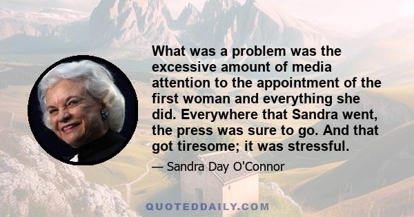 What was a problem was the excessive amount of media attention to the appointment of the first woman and everything she did. Everywhere that Sandra went, the press was sure to go. And that got tiresome; it was stressful.