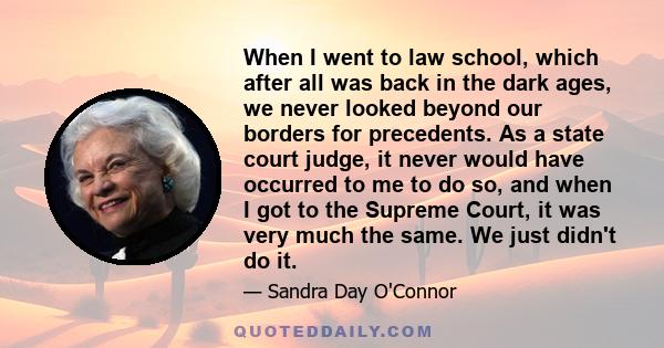 When I went to law school, which after all was back in the dark ages, we never looked beyond our borders for precedents. As a state court judge, it never would have occurred to me to do so, and when I got to the Supreme 