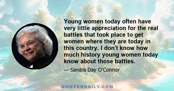 Young women today often have very little appreciation for the real battles that took place to get women where they are today in this country. I don't know how much history young women today know about those battles.