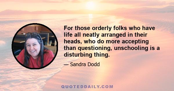 For those orderly folks who have life all neatly arranged in their heads, who do more accepting than questioning, unschooling is a disturbing thing.