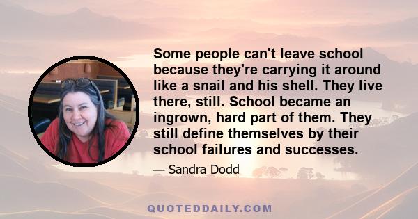 Some people can't leave school because they're carrying it around like a snail and his shell. They live there, still. School became an ingrown, hard part of them. They still define themselves by their school failures