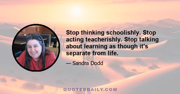 Stop thinking schoolishly. Stop acting teacherishly. Stop talking about learning as though it's separate from life.