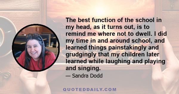 The best function of the school in my head, as it turns out, is to remind me where not to dwell. I did my time in and around school, and learned things painstakingly and grudgingly that my children later learned while