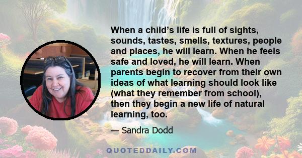 When a child’s life is full of sights, sounds, tastes, smells, textures, people and places, he will learn. When he feels safe and loved, he will learn. When parents begin to recover from their own ideas of what learning 