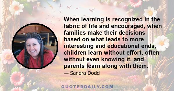 When learning is recognized in the fabric of life and encouraged, when families make their decisions based on what leads to more interesting and educational ends, children learn without effort, often without even