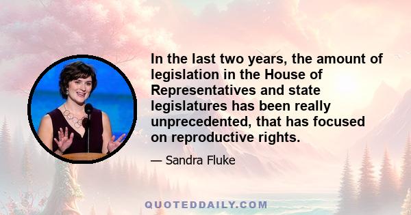 In the last two years, the amount of legislation in the House of Representatives and state legislatures has been really unprecedented, that has focused on reproductive rights.