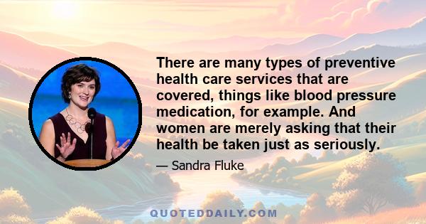 There are many types of preventive health care services that are covered, things like blood pressure medication, for example. And women are merely asking that their health be taken just as seriously.