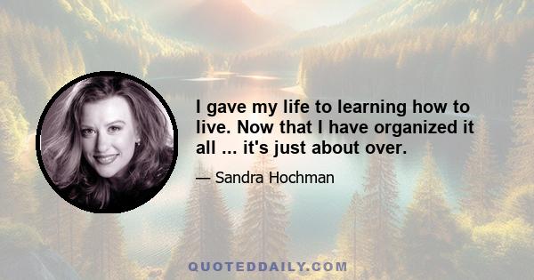 I gave my life to learning how to live. Now that I have organized it all ... it's just about over.